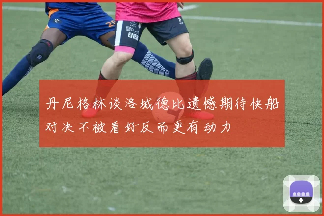 丹尼格林谈洛城德比遗憾期待快船对决不被看好反而更有动力