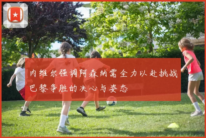 内维尔强调阿森纳需全力以赴挑战巴黎争胜的决心与姿态