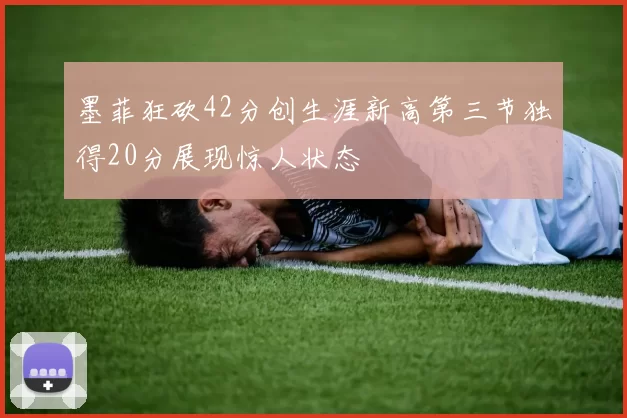 墨菲狂砍42分创生涯新高第三节独得20分展现惊人状态