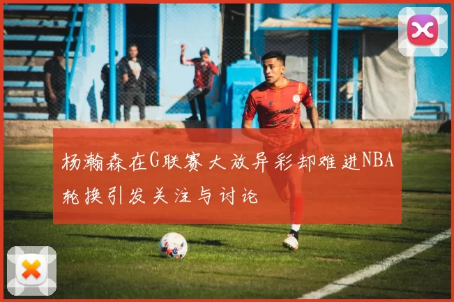 杨瀚森在G联赛大放异彩却难进NBA轮换引发关注与讨论