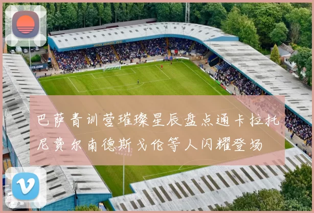 巴萨青训营璀璨星辰盘点通卡拉托尼费尔南德斯戈伦等人闪耀登场