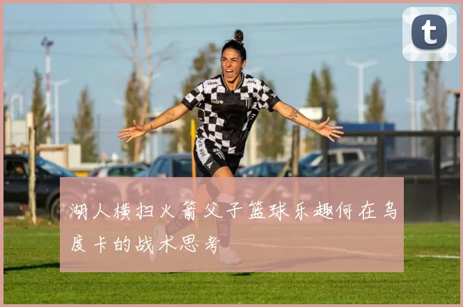 湖人横扫火箭父子篮球乐趣何在乌度卡的战术思考