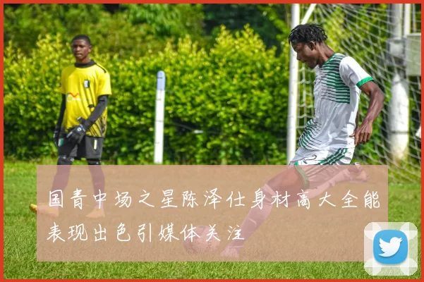 国青中场之星陈泽仕身材高大全能表现出色引媒体关注
