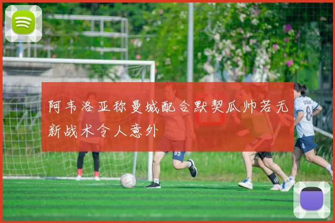 阿韦洛亚称曼城配合默契瓜帅若无新战术令人意外