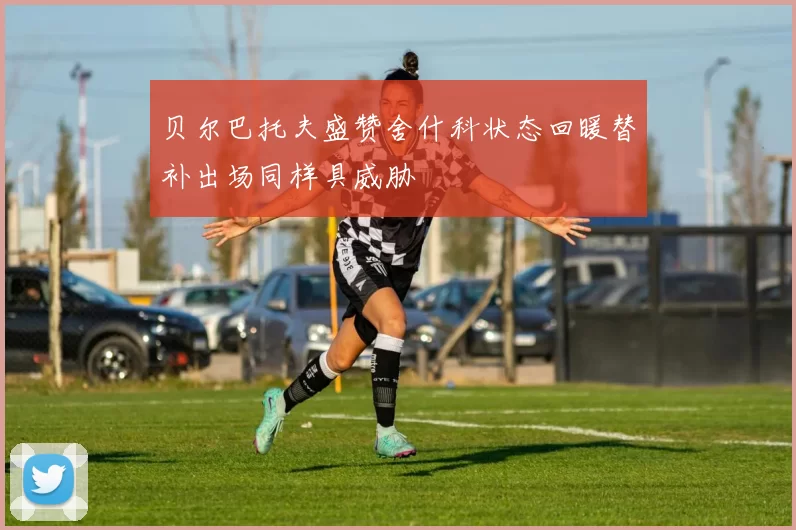 贝尔巴托夫盛赞舍什科状态回暖替补出场同样具威胁