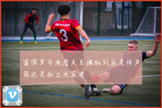 富保罗与老詹关系揭秘到底是传声筒还是独立决策者