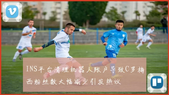 INS平台清理机器人账户导致C罗梅西粉丝数大幅减少引发热议