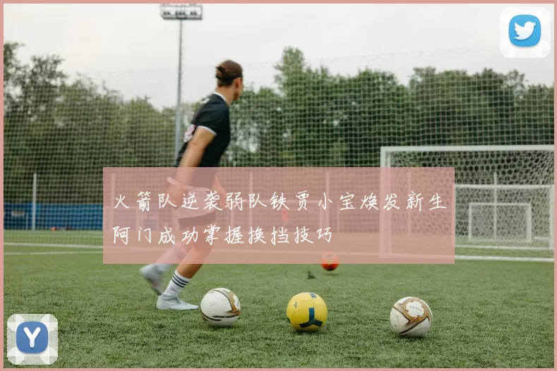 火箭队逆袭弱队铁贾小宝焕发新生阿门成功掌握换挡技巧