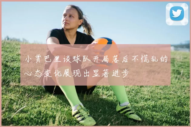 小贾巴里谈球队开局落后不慌乱的心态变化展现出显著进步