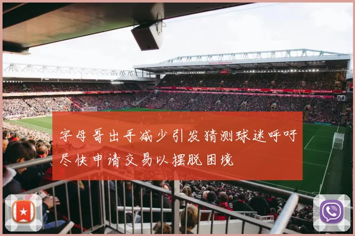 字母哥出手减少引发猜测球迷呼吁尽快申请交易以摆脱困境