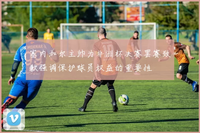 塞内加尔主帅为非洲杯决赛罢赛致歉强调保护球员权益的重要性